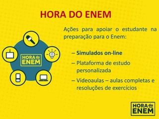 Ações para apoiar o estudante na
preparação para o Enem:
– Simulados on-line
– Plataforma de estudo
personalizada
– Videoaulas – aulas completas e
resoluções de exercícios
HORA DO ENEM
 