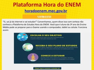 Plataforma Hora do ENEM
horadoenem.mec.gov.br
“Ei, sai já da internet e vai estudar!” Convenhamos, quem disse isso com certeza não
conhece a Plataforma de Estudos Hora do ENEM. Você que é aluno do 3º ano do Ensino
Médio pode se preparar para o Exame usando o computador, tablet ou celular. Funciona
assim:
 