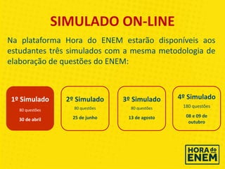 SIMULADO ON-LINE
Na plataforma Hora do ENEM estarão disponíveis aos
estudantes três simulados com a mesma metodologia de
elaboração de questões do ENEM:
1º Simulado
80 questões
30 de abril
3º Simulado
80 questões
13 de agosto
4º Simulado
180 questões
08 e 09 de
outubro
2º Simulado
80 questões
25 de junho
 
