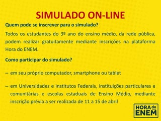 SIMULADO ON-LINE
Quem pode se inscrever para o simulado?
Todos os estudantes do 3º ano do ensino médio, da rede pública,
podem realizar gratuitamente mediante inscrições na plataforma
Hora do ENEM.
Como participar do simulado?
– em seu próprio computador, smartphone ou tablet
– em Universidades e Institutos Federais, instituições particulares e
comunitárias e escolas estaduais de Ensino Médio, mediante
inscrição prévia a ser realizada de 11 a 15 de abril
 