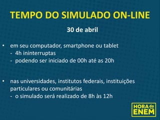 TEMPO DO SIMULADO ON-LINE
30 de abril
• em seu computador, smartphone ou tablet
- 4h ininterruptas
- podendo ser iniciado de 00h até as 20h
• nas universidades, institutos federais, instituições
particulares ou comunitárias
- o simulado será realizado de 8h às 12h
 