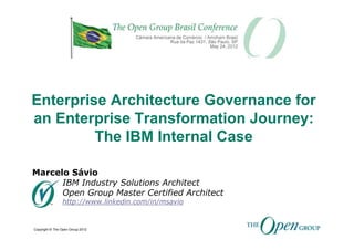 Enterprise Architecture Governance for
an Enterprise Transformation Journey:
         The IBM Internal Case

Marcelo Sávio
      IBM Industry Solutions Architect
      Open Group Master Certified Architect
                http://www.linkedin.com/in/msavio


Copyright © The Open Group 2012
 