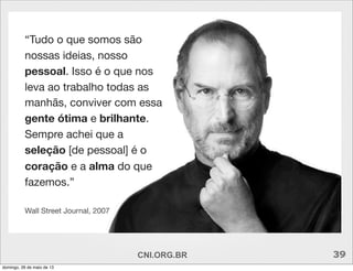 “Tudo o que somos são
nossas ideias, nosso
pessoal. Isso é o que nos
leva ao trabalho todas as
manhãs, conviver com essa
gente ótima e brilhante.
Sempre achei que a
seleção [de pessoal] é o
coração e a alma do que
fazemos.”
Wall Street Journal, 2007
CNI.ORG.BR 39
domingo, 26 de maio de 13
 