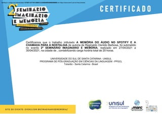 Verifique o código de autenticidade 1373971.817161.928913.8.0306398939596286908 em https://www.even3.com.br//documentos
Certificamos que o trabalho intitulado A MEMÓRIA DO ÁUDIO NO SPOTIFY E A
CHAMADA PARA A NOSTALGIA de autoria de Reginaldo Osnildo Barbosa, foi submetido
no evento 2º SEMINÁRIO IMAGINÁRIO E MEMÓRIA, realizado em 27/04/2021 a
30/04/2021, na cidade de , contabilizando carga horária total de 20 horas.
UNIVERSIDADE DO SUL DE SANTA CATARINA - UNISUL
PROGRAMA DE PÓS-GRADUAÇÃO EM CIÊNCIAS DA LINGUAGEM - PPGCL
Tubarão - Santa Catarina - Brasil
 