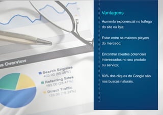 Vantagens
Aumento exponencial no tráfego
do site ou loja;
Estar entre os maiores players
do mercado;
Encontrar clientes potenciais
interessados no seu produto
ou serviço;
80% dos cliques do Google são
nas buscas naturais.
...............................................................................
 