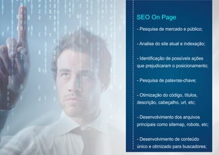 SEO On Page
- Pesquisa de mercado e público;
- Analise do site atual e indexação;
- Identificação de possíveis ações
que prejudicaram o posicionamento;
- Pesquisa de palavras-chave;
- Otimização do código, títulos,
descrição, cabeçalho, url, etc;
- Desenvolvimento dos arquivos
principais como sitemap, robots, etc;
- Desenvolvimento de conteúdo
único e otimizado para buscadores;
......................................................................................
 