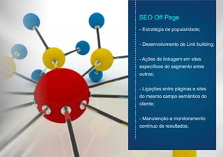 - Estratégia de popularidade;
- Desenvolvimento de Link building;
- Ações de linkagem em sites
específicos do segmento entre
outros;
- Ligações entre páginas e sites
do mesmo campo semântico do
cliente;
- Manutenção e monitoramento
contínuo de resultados.
...............................................................................
SEO Off Page
 