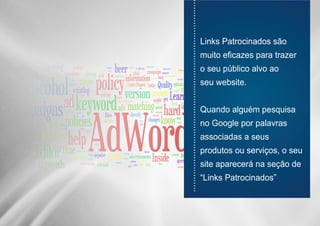 ............................................................................
Links Patrocinados são
muito eficazes para trazer
o seu público alvo ao
seu website.
Quando alguém pesquisa
no Google por palavras
associadas a seus
produtos ou serviços, o seu
site aparecerá na seção de
“Links Patrocinados”
 