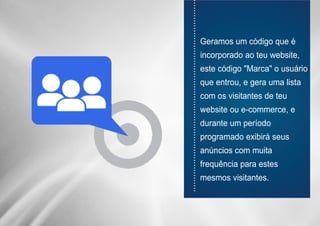 ............................................................................
Geramos um código que é
incorporado ao teu website,
este código "Marca" o usuário
que entrou, e gera uma lista
com os visitantes de teu
website ou e-commerce, e
durante um período
programado exibirá seus
anúncios com muita
frequência para estes
mesmos visitantes.
 