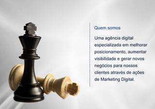 ....................................................
Quem somos
Uma agência digital
especializada em melhorar
posicionamento, aumentar
visibilidade e gerar novos
negócios para nossos
clientes através de ações
de Marketing Digital.
 