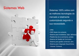 Sistemas Web
............................................................................
Sistemas 100% online com
as melhores tecnologias do
mercado e totalmente
customizáveis segundo a
sua necessidade.
-CRM;
-CMS Gestor de conteúdo;
-Sistema para imobiliárias, lojas, deliverys;
-Plataformas de e-commerce, portais;
-Sistema de Gestão de Currículos;
-Sistema para gestão comercial, adm;
-Sistema para integração física/Online;
- Intranet / Extranet.
 