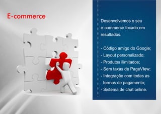 E-commerce
............................................................................
Desenvolvemos o seu
e-commerce focado em
resultados.
- Código amigo do Google;
- Layout personalizado;
- Produtos ilimitados;
- Sem taxas de PageVIew;
- Integração com todas as
formas de pagamento;
- Sistema de chat online.
 