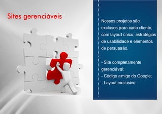 Sites gerenciáveis
............................................................................
Nossos projetos são
exclusos para cada cliente,
com layout único, estratégias
de usabilidade e elementos
de persuasão.
- Site completamente
gerenciável;
- Código amigo do Google;
- Layout exclusivo.
 