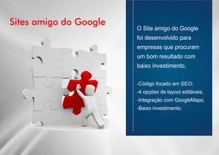 Sites amigo do Google
............................................................................
O Site amigo do Google
foi desenvolvido para
empresas que procuram
um bom resultado com
baixo investimento.
-Código focado em SEO;
-4 opções de layout editáveis;
-Integração com GoogleMaps;
-Baixo investimento.
 