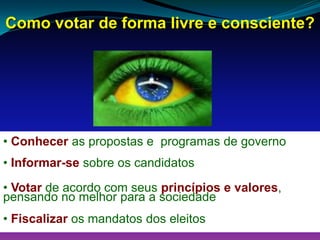 Como votar de forma livre e consciente?
• Conhecer as propostas e programas de governo
• Informar-se sobre os candidatos
• Votar de acordo com seus princípios e valores,
pensando no melhor para a sociedade
• Fiscalizar os mandatos dos eleitos
 