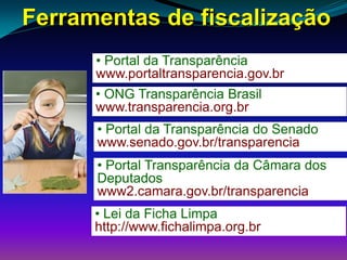 Ferramentas de fiscalização
• Portal da Transparência
www.portaltransparencia.gov.br
• ONG Transparência Brasil
www.transparencia.org.br
• Portal da Transparência do Senado
www.senado.gov.br/transparencia
• Portal Transparência da Câmara dos
Deputados
www2.camara.gov.br/transparencia
• Lei da Ficha Limpa
http://www.fichalimpa.org.br
 