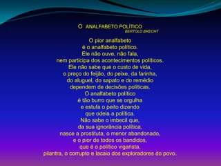 O ANALFABETO POLÍTICO
BERTOLD BRECHT
O pior analfabeto
é o analfabeto político.
Ele não ouve, não fala,
nem participa dos acontecimentos políticos.
Ele não sabe que o custo de vida,
o preço do feijão, do peixe, da farinha,
do aluguel, do sapato e do remédio
dependem de decisões políticas.
O analfabeto político
é tão burro que se orgulha
e estufa o peito dizendo
que odeia a política.
Não sabe o imbecil que,
da sua ignorância política,
nasce a prostituta, o menor abandonado,
e o pior de todos os bandidos,
que é o político vigarista,
pilantra, o corrupto e lacaio dos exploradores do povo.
 