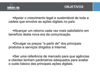 Apoiar o crescimento legal e sustentável de toda a cadeia que envolve as ações digitais no país.  Alcançar um retorno cada vez mais satisfatório em benefício desta nova era da comunicação. Divulgar os preços "a partir de" dos principais produtos e serviços dirigidos à Internet. Ser uma referência de mercado para que agências e clientes tenham parâmetros adequados para avaliar o custo básico das principais ações digitais. OBJETIVOS 