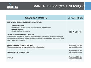 MANUAL DE PREÇOS E SERVIÇOS WEBSITE / HOTSITE A PARTIR DE ESTRUTURA BÁSICA SUGERIDA PELA ABRADI Área institucional Área estática: quem somos, o que fazemos, onde estamos. Área de contato E-mail, telefone, formulário. VALOR SUGERIDO DEVERÁ INCLUIR Planejamento, arquitetura, criação, implementação e conteúdo institucional enviado pelo cliente. O orçamento para a produção do conteúdo deverá ser solicitado à parte para a agência contratada. R$ 7.500,00 REPLICAR PARA OUTROS IDIOMAS Cliente deverá enviar os textos traduzidos e finalizados. A partir de 30% do preço inicial do site GERENCIADOR DE CONTEÚDO A partir de 50% do preço inicial do site MOBILE A partir de 50% do preço inicial do site 