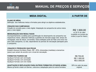 MANUAL DE PREÇOS E SERVIÇOS MIDIA DIGITAL A PARTIR DE PLANO DE MÍDIA Definição  dos melhores meios e formatos para atingir os objetivos estabelecidos. CRIAÇÃO DAS CAMPANHAS Criação do conceito para o meio digital. Adaptação da campanha de outros meios para o meio digital. MENSURAÇÃO DOS RESULTADOS Acompanhamento e análise para quantificação do desempenho  da campanha nos respectivos meios, utilizando métricas e padrões de mercado (page view, tempo de navegação, taxa de clique, conversão). Esta avaliação pode ser feita uma única vez para cada campanha, ou não, dependendo do período de veiculação planejado para a campanha. R$ 1.500,00 ou 20 % do valor investido na compra de mídia (o que for maior). CRIAÇÃO E PRODUÇÃO DAS PEÇAS Existem diversos formatos (Flash, GIF, JPG), dimensões (medidas) e tamanhos (peso) que variam de acordo com o local de veiculação. FORMATOS PADRÃO IAB Qualquer formato sem animação  Qualquer formato com animação  Qualquer formato com rich media R$ 750,00 R$ 1.500,00  R$ 3.000,00 ADAPTAÇÃO E REPLICAÇÃO PARA OUTROS FORMATOS (CITADOS ACIMA) Mesmo já tendo criado um banner, cobra-se a adaptação para os outros formatos. 50% do valor da peça original. 