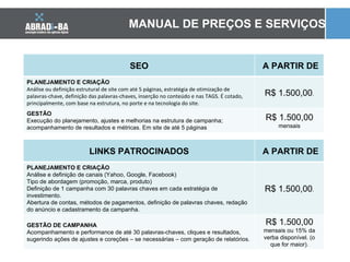 MANUAL DE PREÇOS E SERVIÇOS LINKS PATROCINADOS A PARTIR DE PLANEJAMENTO E CRIAÇÃO Análise e definição de canais (Yahoo, Google, Facebook) Tipo de abordagem (promoção, marca, produto) Definição de 1 campanha com 30 palavras chaves em cada estratégia de investimento. Abertura de contas, métodos de pagamentos, definição de palavras chaves, redação do anúncio e cadastramento da campanha. R$ 1.500,00 . GESTÃO DE CAMPANHA Acompanhamento e performance de até 30 palavras-chaves, cliques e resultados, sugerindo ações de ajustes e coreções  –  se necessárias  –  com geração de relatórios. R$ 1.500,00  mensais ou 15% da verba disponível. (o que for maior). SEO A PARTIR DE PLANEJAMENTO E CRIAÇÃO Análise ou definição estrutural de site com até 5 páginas, estratégia de otimização de palavras-chave, definição das palavras-chaves, inserção no conteúdo e nas TAGS. É cotado, principalmente, com base na estrutura, no porte e na tecnologia do site. R$ 1.500,00 . GESTÃO Execução do planejamento, ajustes e melhorias na estrutura de campanha; acompanhamento de resultados e métricas. Em site de até 5 páginas R$ 1.500,00  mensais 