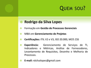 Quem sou?Rodrigo da Silva LopesFormação em Gestão de Processos GerenciaisMBA em Gerenciamento de ProjetosCertificações: ITIL V2 e V3, ISO 20.000, MCP, CSSExperiência:  Gerenciamento de Serviços de TI, Indicadores e Métricas, Análise de Fornecedores, Levantamento de Requisitos, Desenho e Melhoria de Processos.E-mail: rdsilvalopes@gmail.com