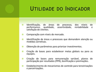 Utilidade do IndicadorIdentificação, de áreas de processo, dos níveis de performance, qualidade, assertividade, rentabilidade e satisfação de clientes.Comparação com níveis de mercado.Identificação de áreas e processos que demandem atenção ou medidas corretivas.Obtenção de parâmetros para priorizar investimentos.Criação de bases para estabelecer metas globais ou para as equipes.Criação de bases para remuneração variável, planos de participação por resultados (PPR), bonificação e premiações.Estabelecimento de mecanismos de controle para terceirizações e parceirizações.