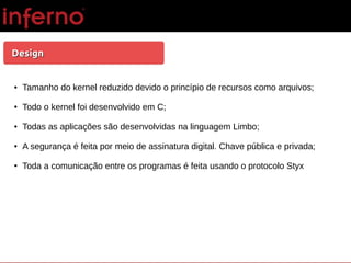 DesignDesign
● Tamanho do kernel reduzido devido o princípio de recursos como arquivos;
● Todo o kernel foi desenvolvido em C;
● Todas as aplicações são desenvolvidas na linguagem Limbo;
● A segurança é feita por meio de assinatura digital. Chave pública e privada;
● Toda a comunicação entre os programas é feita usando o protocolo Styx
 