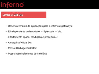 Limbo e VM DisLimbo e VM Dis
● Desenvolvimento de aplicações para o inferno e gateways;
● É independente de hardware → Bytecode → VM;
● É fortemente tipada, modulada e procedural.;
● A máquina Virtual Dis.
● Possui Garbage Collector;
● Possui Gerenciamento de memória
 
