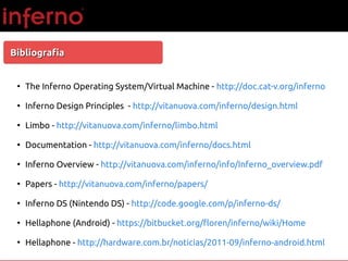 BibliografiaBibliografia
●
The Inferno Operating System/Virtual Machine - http://doc.cat-v.org/inferno
●
Inferno Design Principles - http://vitanuova.com/inferno/design.html
●
Limbo - http://vitanuova.com/inferno/limbo.html
●
Documentation - http://vitanuova.com/inferno/docs.html
●
Inferno Overview - http://vitanuova.com/inferno/info/Inferno_overview.pdf
●
Papers - http://vitanuova.com/inferno/papers/
●
Inferno DS (Nintendo DS) - http://code.google.com/p/inferno-ds/
●
Hellaphone (Android) - https://bitbucket.org/floren/inferno/wiki/Home
●
Hellaphone - http://hardware.com.br/noticias/2011-09/inferno-android.html
 