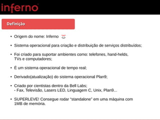 DefiniçãoDefinição
● Origem do nome: Inferno
● Sistema operacional para criação e distribuição de serviços distribuídos;
● Foi criado para suportar ambientes como: telefones, hand-helds,
TVs e computadores;
● É um sistema operacional de tempo real;
● Derivado(atualização) do sistema operacional Plan9;
● Criado por cientistas dentro da Bell Labs;
- Fax, Televisão, Lasers LED, Linguagem C, Unix, Plan9...
● SUPERLEVE! Consegue rodar “standalone” em uma máquina com
1MB de memória.
}:)
 