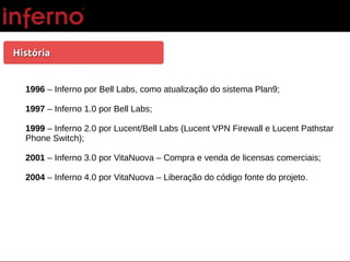 HistóriaHistória
1996 – Inferno por Bell Labs, como atualização do sistema Plan9;
1997 – Inferno 1.0 por Bell Labs;
1999 – Inferno 2.0 por Lucent/Bell Labs (Lucent VPN Firewall e Lucent Pathstar
Phone Switch);
2001 – Inferno 3.0 por VitaNuova – Compra e venda de licensas comerciais;
2004 – Inferno 4.0 por VitaNuova – Liberação do código fonte do projeto.
 