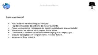 Iniciando com Docker
Quais as vantagens?
● Nada mais de “na minha máquina funciona”.
● Rápida configuração de ambiente de desenvolvimento.
● Rodar serviços sem a necessidade de estarem instalados no seu computador.
● Manter várias versões de serviços para fins de testes.
● Garantir que o ambiente de desenvolvimento seja igual ao de produção.
● Executar aplicações sem comprometer os recursos do host.
● Versionamento de imagens
 