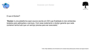 Iniciando com Docker
O que é Docker?
“Docker é uma plataforma open-source escrita em GO cuja finalidade é criar ambientes
isolados para aplicações e serviços. Com esse isolamento o docker garante que cada
container tenha tudo que um serviço precisa para ser executado.”
Fonte: https://tableless.com.br/iniciando-com-o-docker-dicas-praticas-para-comecar-usar-agora-mesmo/
 