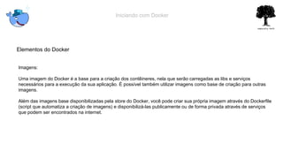 Iniciando com Docker
Elementos do Docker
Imagens:
Uma imagem do Docker é a base para a criação dos contêineres, nela que serão carregadas as libs e serviços
necessários para a execução da sua aplicação. É possível também utilizar imagens como base de criação para outras
imagens.
Além das imagens base disponibilizadas pela store do Docker, você pode criar sua própria imagem através do Dockerfile
(script que automatiza a criação de imagens) e disponibilizá-las publicamente ou de forma privada através de serviços
que podem ser encontrados na internet.
 