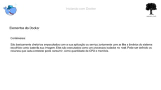 Iniciando com Docker
Elementos do Docker
Contêineres:
São basicamente diretórios empacotados com a sua aplicação ou serviço juntamente com as libs e binários do sistema
escolhido como base da sua imagem. Eles são executados como um processos isolados no host. Pode ser definido os
recursos que cada contêiner pode consumir, como quantidade de CPU e memória.
 