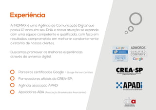 Experiência
A INOMAX é uma Agência de Comunicação Digital que
possui 12 anos em seu DNA e nossa atuação se expande
com uma equipe competente e qualificada, com foco em
resultados, comprometida em melhorar constantemente
o retorno de nossos clientes.
Buscamos promover as melhores experiências
através do universo digital.
Parceiros certificados Google - Google Partner Certified;
Fornecedores oficiais do CREA-SP;
Agência associada APADi
Apoiadores ABA (Associação Brasileira dos Anunciantes)
 