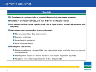 Segmento Industrial

                                                 Descrição

      A Comgás está presente em todos as grandes industrias dentro da área de concessão;
      Portfólio de clientes diversificado, com mais de 1,0 mil clientes corporativos;
      Um produto multiuso: desde a produção de calor e vapor de baixa pressão até processos mais
      complexos;
      Diversas vantagens com relação a outros combustíveis:
            Não tem necessidade de armazenamento
            Questões ambientais
            Garantia de fornecimento
            Baixo custo operacional
      Estratégia de crescimento:
            Manter uma base de clientes sólida, com crescimento futuro em linha com o crescimento
            do PIB industrial
            Abordagem de pequenas e médias indústrias para ancorar projetos de expansão
            Atração de novas indústrias para dentro da área de concessão




 16
 