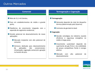Outros Mercados

                        Comercial                              Termogeração e Cogeração


      Mais de 11,1 mil clientes;                          Termogeração:

      Foco em estabelecimentos de médio e grande               Demanda depende do nível de despacho
      porte;                                                   térmico (determinado pelo Governo)

      Plataforma de crescimento integrada com a                Contratos de gás back to back
      expansão do segmento residencial;
                                                          Cogeração:
      Grande potencial de desenvolvimento de novas
      aplicações:                                              Decisão estratégica da indústria visando
                                                               eficiência e segurança energética no
            Mercado incipiente com alto potencial de           médio e longo prazo
            consumo
                                                               Crescimento sustentável depende do
            Estrutura dedicada para desenvolvimento            suprimento de gás firme e da visibilidade
            de     aplicações    não    convencionais:         de preços competitivos frente à energia
            climatização, cogeração comercial e geração        elétrica
            no horário de pico
                                                               Mercado com        alto   potencial   de
                                                               desenvolvimento




 18
 
