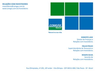 RELAÇÕES COM INVESTIDORES
investidores@comgas.com.br
www.comgas.com.br/investidores




                                                                                                     ROBERTO LAGE
                                                                                                Diretor de Finanças e
                                                                                           Relações com Investidores

                                                                                                     PAULO POLEZI
                                                                                    Superintendente de Tesouraria e
                                                                                          Relações com Investidores

                                                                                                      RENATA OLIVA
                                                                                                         Gerente de
                                                                                           Relações com Investidores



                            Rua Olimpíadas, nº 205, 10º andar - Vila Olímpia - CEP 04551-000 / São Paulo - SP - Brasil
   31
 
