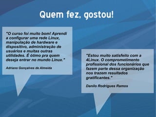 Quem fez, gostou!
"O curso foi muito bom! Aprendi
a configurar uma rede Linux,
manipulação de hardware e
dispositivo, administração de
usuários e muitas outras
utilidades. É ótimo pra quem
deseja entrar no mundo Linux."
Adriano Gonçalves de Almeida
"Estou muito satisfeito com a
4Linux. O comprometimento
profissional dos funcionários que
fazem parte dessa organização
nos trazem resultados
gratificantes."
Danilo Rodrigues Ramos
 