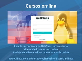 Cursos on-line
As aulas acontecem no NetClass, um ambiente
diferenciado de ensino online.
Assista ao vídeo e saiba como é uma aula online:
www.4linux.com.br/metodologia/ensino-distancia-4linux
 