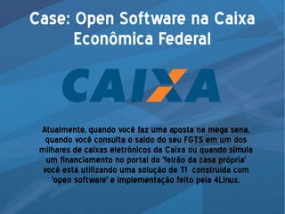 Case: Open Software na Caixa
Econômica Federal
Atualmente, quando você faz uma aposta na mega sena,
quando você consulta o saldo do seu FGTS em um dos
milhares de caixas eletrônicos da Caixa ou quando simula
um financiamento no portal do 'feirão da casa própria'
você está utilizando uma solução de TI construída com
'open software' e implementação feito pela 4Linux.
 