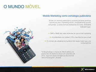 O MUNDO MÓVEL
                 Mobile Marketing como estratégia publicitária
                          Existe um enorme potencial no aumento de taxas positivas
                           quando se usa o marketing móvel , principalmente quando
                         comparado a outras formas tradicionais de mídia. Estudos
                                                                     indicam que:


                         >> SMS e MMS são mais eficientes do que e-mail marketing

                           >> A publicidade via mobile é 70% mais lida do que e-mail

                    >> O número de celulares no mundo é três vezes maior que o de
                                                                   computadores




                *O Brasil atingiu a marca de 258,8 milhões de
                assinantes de telefonia celular em setembro de
                2012, segundo dados da Agência Nacional de
                Telecomunicações (Anatel).
 