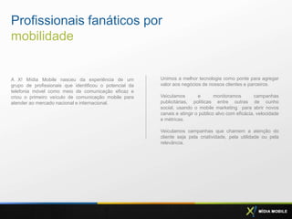 Profissionais fanáticos por
mobilidade


A X! Mídia Mobile nasceu da experiência de um           Unimos a melhor tecnologia como ponte para agregar
grupo de profissionais que identificou o potencial da   valor aos negócios de nossos clientes e parceiros.
telefonia móvel como meio de comunicação eficaz e
criou o primeiro veículo de comunicação mobile para     Veiculamos        e       monitoramos        campanhas
atender ao mercado nacional e internacional.            publicitárias, políticas entre outras de cunho
                                                        social, usando o mobile marketing para abrir novos
                                                        canais e atingir o público alvo com eficácia, velocidade
                                                        e métricas.

                                                        Veiculamos campanhas que chamem a atenção do
                                                        cliente seja pela criatividade, pela utilidade ou pela
                                                        relevância.
 