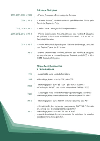 – Prémio Empresas e Empresários de Sucesso
– “Cliente Aplauso”, distinção atribuída pelo Millennium BCP e pela
Escola de Gestão do Porto
– “PME LÍDER”, distinção atribuída pelo IAPMEI
– Prémio Excelência no Trabalho, atribuído pela Heidrick & Struggles
em parceria com o Diário Económico e o INDEG – IUL– ISCTE
Executive Education.
– Prémio Melhores Empresas para Trabalhar em Portugal, atribuído
pela Revista Exame e a Accenture.
– Prémio Excelência no Trabalho, atribuído pela Heidrick & Struggles
em parceria com a Human Resources Portugal e o INDEG – IUL–
ISCTE Executive Education.
– Acreditação como entidade formadora
– Homologação do curso de FPIF pelo IEFP
– Homologação do curso de TSSHT pelo IDICT, atual ACT
– Certificação do SGQ pela norma internacional ISO 9001:2000
– Acreditação como entidade formadora para formação à distância
– Homologação de diversos cursos de formação pelo IEFP e ACT
– Homologação do curso TSSHT, formato b-Learning pela ACT
– Homologação de 4 cursos de renovação do CAP TSSHT, formato
e-Learning, e de 2 cursos presenciais pela ACT
– Homologação do curso RCCTE pela ADENE
– Alvará de entidade formadora na área de motoristas de veículos
pesadose mercadorias pelo IMT.
2000, 2001, 2002 e 2004
2006 a 2013
2008, 2010 e 2011
2011, 2012, 2013 e 2014
2015
1998
1999
2004
2009
2010
2011
Prémios e Distinções
Alguns Reconhecimentos
e Homologações
2014 e 2015
11
 