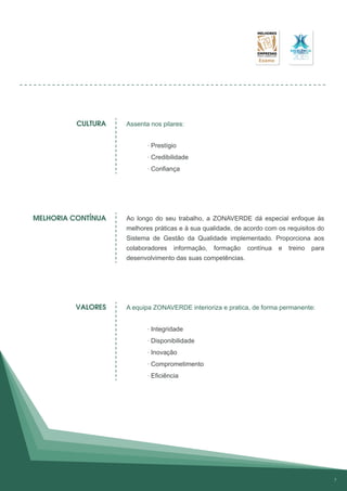 Assenta nos pilares:
· Prestígio
· Credibilidade
· Confiança
Ao longo do seu trabalho, a ZONAVERDE dá especial enfoque às
melhores práticas e à sua qualidade, de acordo com os requisitos do
Sistema de Gestão da Qualidade implementado. Proporciona aos
colaboradores informação, formação contínua e treino para
desenvolvimento das suas competências.
A equipa ZONAVERDE interioriza e pratica, de forma permanente:
· Integridade
· Disponibilidade
· Inovação
· Comprometimento
· Eficiência
CULTURA
MELHORIA CONTÍNUA
VALORES
7
 
