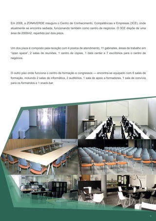 9
Em 2008, a ZONAVERDE inaugura o Centro de Conhecimento, Competências e Empresas (3CE), onde
atualmente se encontra sediada, funcionando também como centro de negócios. O 3CE dispõe de uma
área de 2000m2, repartido por dois pisos.
Um dos pisos é composto pela receção com 4 postos de atendimento, 11 gabinetes, áreas de trabalho em
“open space”, 2 salas de reuniões, 1 centro de cópias, 1 data center e 7 escritórios para o centro de
negócios.
O outro piso onde funciona o centro de formação e congressos — encontra-se equipado com 8 salas de
formação, incluindo 2 salas de informática, 2 auditórios, 1 sala de apoio a formadores, 1 sala de convívio
para os formandos e 1 snack-bar.
 