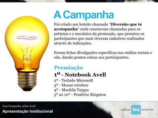 A Campanha
                             Foi criado um hotsite chamado “Diversão que te
                             acompanha” onde constavam chamadas para os
                             prêmios e a mecânica da promoção, que premiou os
                             participantes que mais tiveram cadastros realizados
                             através de indicações.

                             Foram feitas divulgações específicas nas mídias sociais e
                             site, dando pontos extras aos participantes.

                             Premiação
                             1º - Notebook Avell
                             2º - Teclado Microsoft
                             3º - Mouse wireless
                             4º - Mochila Targus
                             5º ao 10º - Pendrive Kingston

Case Campanha online Avell

Apresentação Institucional
 