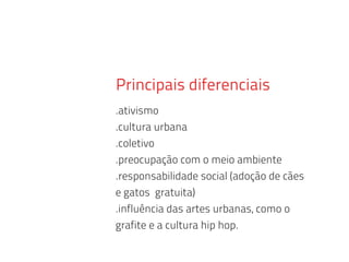 Principais diferenciais
.ativismo
.cultura urbana
.coletivo
.preocupação com o meio ambiente
.responsabilidade social (adoção de cães
e gatos gratuita)
.influência das artes urbanas, como o
grafite e a cultura hip hop.
 